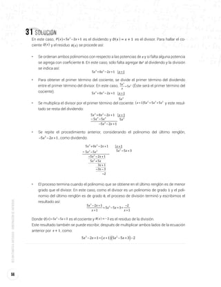 56
Redmatemáticaantioquia-gobernacióndeantioquia
31 Solución
En este caso, P x x x5 2 13
( )= − + es el dividendo y = + 1D x x^ h es el divisor. Para hallar el co-
ciente Q x( ) y el residuo R x( ) se procede así:
•	 Se ordenan ambos polinomios con respecto a las potencias de x y si falta alguna potencia
se agrega con coeﬁciente 0. En este caso, sólo falta agregar 0x2
al dividendo y la división
se indica así:
x x x x5 0 2 1 13 2
+ − + +
•	 Para obtener el primer término del cociente, se divide el primer término del dividendo
entre el primer término del divisor. En este caso, x
x
x
5
5
3
2
= (Éste será el primer término del
cociente). x x x x
x
5 0 2 1 1
5
3 2
2
+ − + +
•	 Se multiplica el divisor por el primer término del cociente: x x x x1 5 5 52 3 2
( )+ = + y este resul-
tado se resta del dividendo:
x x x x5 0 2 1 13 2
+ − + +
x5 2
x x5 53 2
−
x x5 2 12
− − +
−
•	 Se repite el procedimiento anterior, considerando el polinomio del último renglón,
x x5 2 12
− − + , como dividendo:
x x x x
x x
5 0 2 1 1
5 2 1
3 2
2
+ − + +
− − +
x x5 52
+
x3 1+
x3 3− −
2−
x x5 5 32
− +x x5 53 2
−−
•	 El proceso termina cuando el polinomio que se obtiene en el último renglón es de menor
grado que el divisor. En este caso, como el divisor es un polinomio de grado 1 y el poli-
nomio del último renglón es de grado 0, el proceso de división terminó y escribimos el
resultado así:
x x
x
x x
x
5 2 1
1
5 5 3
2
1
3
2− +
+
= − + +
−
+
Donde Q x x x5 5 32
( )= − + es el cociente y R x 2=-^ h es el residuo de la división.
Este resultado también se puede escribir, después de multiplicar ambos lados de la ecuación
anterior por x 1+ , como:
x x x x x5 2 1 1 5 5 3 23 2
( )( )− + = + − + −
 