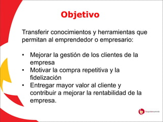 Objetivo
Transferir conocimientos y herramientas que
permitan al emprendedor o empresario:
• Mejorar la gestión de los clientes de la
empresa
• Motivar la compra repetitiva y la
fidelización
• Entregar mayor valor al cliente y
contribuir a mejorar la rentabilidad de la
empresa.
 