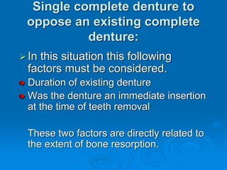 Single complete denture to
oppose an existing complete
denture:
In this situation this following
factors must be considered.
Duration of existing denture
Was the denture an immediate insertion
at the time of teeth removal
These two factors are directly related to
the extent of bone resorption.
 