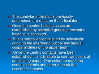The condylar inclinations previously
determined are reset on the articulator.
Once the centric holding cusps are
established by selective grinding, eccentric
balance is achieved.
This is simply accomplished by selectively
grinding the interfering buccal and lingual
cuspal inclines of the upper teeth.
Once the centric contacts have been
established it is advisable to use two colors of
articulating paper. One colour to mark the
centric contacts and other to mark the
eccentric contacts.
 