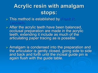 Acrylic resin with amalgam
stops:
 This method is established by Frank R.
Lauciello.
 After the acrylic teeth have been balanced,
occlusal preparation are made in the acrylic
teeth, extending it include as much of the
articulating paper tracing as is possible.
 Amalgam is condensed into the preparation and
the articulator is gently closed, going side to side
and back and forth until the incisal guide pin is
again flush with the guide table.
 