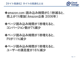 Page 27
【サイト⾼速化】サイトの⾼速化とは
◆amazon.com：読み込み時間が0.1秒減ると、
　売上が1%増加（Amazon公表 2006年）
　
◆ページ読み込み時間が1秒増えると、
　コンバージョン数が7%減少
◆ページ読み込み時間が1秒増えると、
　PVが11％減少
◆ページ読み込み時間が1秒増えると、
　ユーザーの満足度が16％減少
 