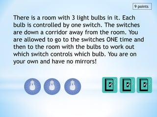 There is a room with 3 light bulbs in it. Each
bulb is controlled by one switch. The switches
are down a corridor away from the room. You
are allowed to go to the switches ONE time and
then to the room with the bulbs to work out
which switch controls which bulb. You are on
your own and have no mirrors!
9 points
 