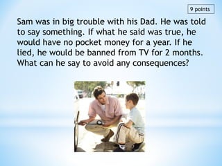 Sam was in big trouble with his Dad. He was told
to say something. If what he said was true, he
would have no pocket money for a year. If he
lied, he would be banned from TV for 2 months.
What can he say to avoid any consequences?
9 points
 