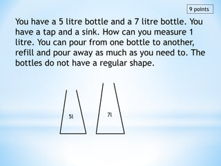 You have a 5 litre bottle and a 7 litre bottle. You
have a tap and a sink. How can you measure 1
litre. You can pour from one bottle to another,
refill and pour away as much as you need to. The
bottles do not have a regular shape.
5l 7l
9 points
 