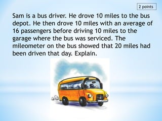 Sam is a bus driver. He drove 10 miles to the bus
depot. He then drove 10 miles with an average of
16 passengers before driving 10 miles to the
garage where the bus was serviced. The
mileometer on the bus showed that 20 miles had
been driven that day. Explain.
2 points
 
