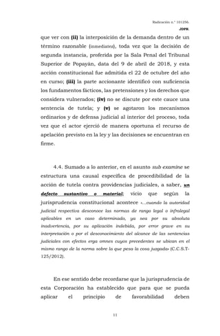 Radicación n.° 101256.
JDPR.
11
que ver con (ii) la interposición de la demanda dentro de un
término razonable (inmediatez), toda vez que la decisión de
segunda instancia, proferida por la Sala Penal del Tribunal
Superior de Popayán, data del 9 de abril de 2018, y esta
acción constitucional fue admitida el 22 de octubre del año
en curso; (iii) la parte accionante identificó con suficiencia
los fundamentos fácticos, las pretensiones y los derechos que
considera vulnerados; (iv) no se discute por este cauce una
sentencia de tutela; y (v) se agotaron los mecanismos
ordinarios y de defensa judicial al interior del proceso, toda
vez que el actor ejerció de manera oportuna el recurso de
apelación previsto en la ley y las decisiones se encuentran en
firme.
4.4. Sumado a lo anterior, en el asunto sub examine se
estructura una causal específica de procedibilidad de la
acción de tutela contra providencias judiciales, a saber, un
defecto sustantivo o material; vicio que según la
jurisprudencia constitucional acontece «…cuando la autoridad
judicial respectiva desconoce las normas de rango legal o infralegal
aplicables en un caso determinado, ya sea por su absoluta
inadvertencia, por su aplicación indebida, por error grave en su
interpretación o por el desconocimiento del alcance de las sentencias
judiciales con efectos erga omnes cuyos precedentes se ubican en el
mismo rango de la norma sobre la que pesa la cosa juzgada» (C.C.S.T-
125/2012).
En ese sentido debe recordarse que la jurisprudencia de
esta Corporación ha establecido que para que se pueda
aplicar el principio de favorabilidad deben
 