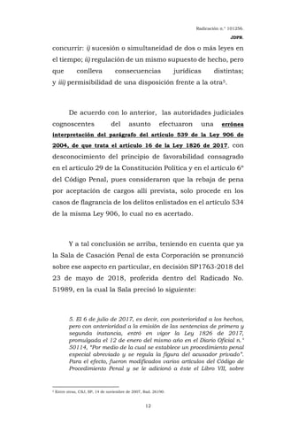 Radicación n.° 101256.
JDPR.
12
concurrir: i) sucesión o simultaneidad de dos o más leyes en
el tiempo; ii) regulación de un mismo supuesto de hecho, pero
que conlleva consecuencias jurídicas distintas;
y iii) permisibilidad de una disposición frente a la otra5.
De acuerdo con lo anterior, las autoridades judiciales
cognoscentes del asunto efectuaron una errónea
interpretación del parágrafo del artículo 539 de la Ley 906 de
2004, de que trata el artículo 16 de la Ley 1826 de 2017, con
desconocimiento del principio de favorabilidad consagrado
en el artículo 29 de la Constitución Política y en el artículo 6º
del Código Penal, pues consideraron que la rebaja de pena
por aceptación de cargos allí prevista, solo procede en los
casos de flagrancia de los delitos enlistados en el artículo 534
de la misma Ley 906, lo cual no es acertado.
Y a tal conclusión se arriba, teniendo en cuenta que ya
la Sala de Casación Penal de esta Corporación se pronunció
sobre ese aspecto en particular, en decisión SP1763-2018 del
23 de mayo de 2018, proferida dentro del Radicado No.
51989, en la cual la Sala precisó lo siguiente:
5. El 6 de julio de 2017, es decir, con posterioridad a los hechos,
pero con anterioridad a la emisión de las sentencias de primera y
segunda instancia, entró en vigor la Ley 1826 de 2017,
promulgada el 12 de enero del mismo año en el Diario Oficial n.°
50114, “Por medio de la cual se establece un procedimiento penal
especial abreviado y se regula la figura del acusador privado”.
Para el efecto, fueron modificados varios artículos del Código de
Procedimiento Penal y se le adicionó a éste el Libro VII, sobre
5 Entre otras, CSJ, SP, 14 de noviembre de 2007, Rad. 26190.
 