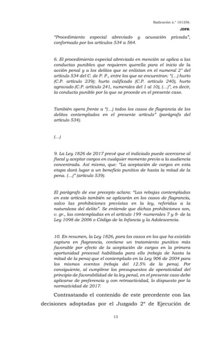 Radicación n.° 101256.
JDPR.
13
“Procedimiento especial abreviado y acusación privada”,
conformado por los artículos 534 a 564.
6. El procedimiento especial abreviado en mención se aplica a las
conductas punibles que requieren querella para el inicio de la
acción penal y a los delitos que se enlistan en el numeral 2° del
artículo 534 del C. de P. P., entre los que se encuentran: “(…) hurto
(C.P. artículo 239); hurto calificado (C.P. artículo 240), hurto
agravado (C.P. artículo 241, numerales del 1 al 10), (…)”, es decir,
la conducta punible por la que se procede en el presente caso.
También opera frente a “(…) todos los casos de flagrancia de los
delitos contemplados en el presente artículo” (parágrafo del
artículo 534).
(…)
9. La Ley 1826 de 2017 prevé que el indiciado puede acercarse al
fiscal y aceptar cargos en cualquier momento previo a la audiencia
concentrada. Así mismo, que: “La aceptación de cargos en esta
etapa dará lugar a un beneficio punitivo de hasta la mitad de la
pena. (…)” (artículo 539).
El parágrafo de ese precepto aclara: “Las rebajas contempladas
en este artículo también se aplicarán en los casos de flagrancia,
salvo las prohibiciones previstas en la ley, referidas a la
naturaleza del delito”. Se entiende que dichas prohibiciones son,
v. gr., las contempladas en el artículo 199 -numerales 7 y 8- de la
Ley 1098 de 2006 o Código de la Infancia y la Adolescencia.
10. En resumen, la Ley 1826, para los casos en los que ha existido
captura en flagrancia, contiene un tratamiento punitivo más
favorable por efecto de la aceptación de cargos en la primera
oportunidad procesal habilitada para ello (rebaja de hasta la
mitad de la pena) que el contemplado en la Ley 906 de 2004 para
los mismos eventos (rebaja del 12.5% de la pena). Por
consiguiente, al cumplirse los presupuestos de operatividad del
principio de favorabilidad de la ley penal, en el presente caso debe
aplicarse de preferencia y con retroactividad, lo dispuesto por la
normatividad de 2017.
Contrastando el contenido de este precedente con las
decisiones adoptadas por el Juzgado 2º de Ejecución de
 