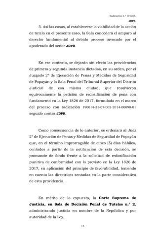 Radicación n.° 101256.
JDPR.
15
5. Así las cosas, al establecerse la viabilidad de la acción
de tutela en el presente caso, la Sala concederá el amparo al
derecho fundamental al debido proceso invocado por el
apoderado del señor JDPR.
En ese contexto, se dejarán sin efecto las providencias
de primera y segunda instancia dictadas, en su orden, por el
Juzgado 2º de Ejecución de Penas y Medidas de Seguridad
de Popayán y la Sala Penal del Tribunal Superior del Distrito
Judicial de esa misma ciudad, que resolvieron
equívocamente la petición de redosificación de pena con
fundamento en la Ley 1826 de 2017, formulada en el marco
del proceso con radicación 190014-31-07-002-2014-00090-01
seguido contra JDPR.
Como consecuencia de lo anterior, se ordenará al Juez
2º de Ejecución de Penas y Medidas de Seguridad de Popayán
que, en el término improrrogable de cinco (5) días hábiles,
contados a partir de la notificación de esta decisión, se
pronuncie de fondo frente a la solicitud de redosificación
punitiva de conformidad con lo previsto en la Ley 1826 de
2017, en aplicación del principio de favorabilidad, teniendo
en cuenta las directrices sentadas en la parte considerativa
de esta providencia.
En mérito de lo expuesto, la Corte Suprema de
Justicia, en Sala de Decisión Penal de Tutelas n.° 2,
administrando justicia en nombre de la República y por
autoridad de la Ley,
 