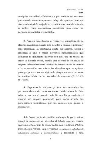Radicación n.° 101256.
JDPR.
8
cualquier autoridad pública o por particulares en los casos
previstos de manera expresa en la ley, siempre que no exista
otro medio de defensa judicial o, existiendo, cuando la tutela
se utilice como mecanismo transitorio para evitar un
perjuicio de carácter irremediable.
3. Para su procedencia se requiere el cumplimiento de
algunos requisitos, siendo uno de ellos y quizás el primero y
más elemental, la existencia cierta del agravio, lesión o
amenaza a uno o varios derechos fundamentales que
demande la inmediata intervención del juez de tutela en
orden a hacerla cesar, motivo por el cual la solicitud de
amparo debe contener un mínimo de demostración en cuanto
a la vulneración que afecta los derechos que se quieren
proteger, pues si no son objeto de ataque o amenaza carece
de sentido hablar de la necesidad de amparo (Cfr. C.C.S.T-
864/1999).
4. Expuesto lo anterior y, una vez revisadas las
particularidades del caso concreto, desde ahora la Sala
advierte que en el asunto sub lite resulta procedente el
recurso de amparo propuesto para sacar avante las
pretensiones formuladas, por las razones que pasan a
explicarse:
4.1. Como punto de partida, dado que la parte actora
invocó la protección del derecho al debido proceso, resulta
oportuno señalar que de conformidad con el artículo 29 de la
Constitución Política, tal prerrogativa «se aplicará a toda clase de
actuaciones judiciales y administrativas» y responde a una
 