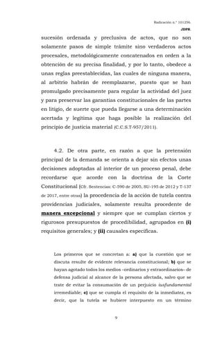 Radicación n.° 101256.
JDPR.
9
sucesión ordenada y preclusiva de actos, que no son
solamente pasos de simple trámite sino verdaderos actos
procesales, metodológicamente concatenados en orden a la
obtención de su precisa finalidad, y por lo tanto, obedece a
unas reglas preestablecidas, las cuales de ninguna manera,
al arbitrio habrán de reemplazarse, puesto que se han
promulgado precisamente para regular la actividad del juez
y para preservar las garantías constitucionales de las partes
en litigio, de suerte que pueda llegarse a una determinación
acertada y legítima que haga posible la realización del
principio de justicia material (C.C.S.T-957/2011).
4.2. De otra parte, en razón a que la pretensión
principal de la demanda se orienta a dejar sin efectos unas
decisiones adoptadas al interior de un proceso penal, debe
recordarse que acorde con la doctrina de la Corte
Constitucional (Cfr. Sentencias: C-590 de 2005, SU-195 de 2012 y T-137
de 2017, entre otras) la procedencia de la acción de tutela contra
providencias judiciales, solamente resulta procedente de
manera excepcional y siempre que se cumplan ciertos y
rigurosos presupuestos de procedibilidad, agrupados en (i)
requisitos generales; y (ii) causales específicas.
Los primeros que se concretan a: a) que la cuestión que se
discuta resulte de evidente relevancia constitucional; b) que se
hayan agotado todos los medios –ordinarios y extraordinarios– de
defensa judicial al alcance de la persona afectada, salvo que se
trate de evitar la consumación de un perjuicio iusfundamental
irremediable; c) que se cumpla el requisito de la inmediatez, es
decir, que la tutela se hubiere interpuesto en un término
 