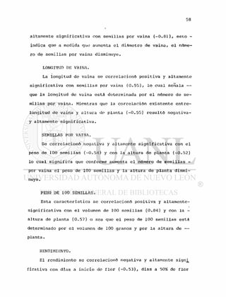 altamente significativa con semillas por vaina (-0.81), esto -
indica que a medida que aumenta el diámetro de vaina, el núme-
ro de semillas por vaina disminuye.
LONGITUD DE VAINA.
La longitud de vaina se correlacionó positiva y altamente
significativa con semillas por vaina (0.55), lo cual señala —
que la longitud de vaina está determinada por el número de se-
millas por vaina. Mientras que la correlación existente entre-
longitud de vaina y altura de planta (-0.55) resultó negativa-
y altamente significativa.
SEMILLAS POR VAINA.
Se correlacionó negativa y altamente significativa con el
peso de 100 semillas (-0.54) y con la altura de planta (-0.52)
lo cual significa gue conforme aumenta el número de semillas -
por vaina el peso de 100 semillas y la altura de planta dismi-
nuye.
PESO DE 100 SEMILLAS.
Esta característica se correlacionó positiva y altamente-
significativa con el volumen de 100 semillas (0.84) y con la -
altura de planta (0.57) o sea que el peso de 100 semillas está
determinado por el volumen de 100 granos y por la altura de —
planta.
RENDIMIENTO.
El rendimiento se correlacionó negativa y altamente sígn¿
ficatíva con dias a inicio de flor (-0.53), dias a 50% de flor
 