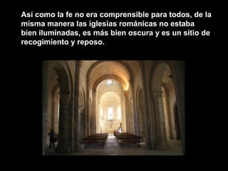 Así como la fe no era comprensible para todos, de la
misma manera las iglesias románicas no estaba
bien iluminadas, es más bien oscura y es un sitio de
recogimiento y reposo.
 