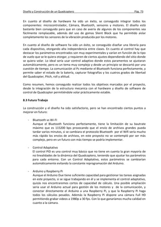 Diseño y Construcción de un Quadcoptero _______________ ____Pág. 73
En cuanto al diseño de hardware ha sido un éxito, se conseguido integrar todos los
componentes: microcontrolador, Cámara, Bluetooth, sensores y motores. El diseño está
bastante bien conseguido para que en caso de avería de algunos de los componentes sea
fácilmente remplazable, además del uso de gomas Slient Block que ha permitido aislar
completamente los sensores de la vibración producida por los motores.
En cuanto al diseño de software ha sido un éxito, se conseguido diseñar una librería para
cada dispositivo, otorgando alta independencia entre clases. En cuanto al control hay que
destacar los parámetros encontrados son muy experimentales y varían en función de la tipo
de vuelo que se le quiera otorgar, y requieren de ciertos ajustes dependiendo del sitio donde
se quiera volar. Lo ideal sería usar control adaptivo donde estos paramentos se ajustaran
automáticamente, pero es un tema muy complejo y desde un principio se descartó por una
cuestión de tiempo. La comunicación al Pc mediante el Bluetooth funciona perfectamente, y
permite saber el estado de la batería, capturar fotografías y los cuatros grados de libertad
del Quadcopter, Pitch, roll y altitud.
Como resumen, hemos conseguido realizar todos los objetivos marcados por el proyecto,
desde la integración de la estructura mecanica con el hardware y diseño de software de
control de Quadcopter permitiéndole volar prácticamente estable.
8.3 Futuro Trabajo
La construcción y el diseño ha sido satisfactorio, pero se han encontrado ciertos puntos a
mejorar en futuro:
- Bluetooth vs Wi-FI
Aunque el Bluetooth funciona perfectamente, tiene la limitación de su bautrate
máximo que es 115200 bps provocando que el envío de archivos grandes pueda
tardar varios minutos, si se cambiara el protocolo Bluetooth por el Wifi sería mucho
más rápido los envíos de archivos, en este proyecto no se contempló por ser más
complejo, pero en un futuro con más tiempo se podría implementar.
- Control Adaptativo
El control PID es una control muy básico que no tiene en cuenta la gran mayoría de
no linealidades de la dinámica del Quadcoptero, teniendo que ajustar los parámetros
para cada entorno. Con un Control Adaptativo, estos parámetros se cambiarían
automáticamente evitando la constante reprogramación del Arduino.
- Arduino y Raspberry Pi
Aunque el Arduino Due tiene suficiente capacidad para gestionar las tareas asignadas
en este proyecto, si se sigue trabajando en él y se implementa el control adaptativo,
quizás nos encontraremos cortos de capacidad de cálculo. Una posible ampliación
seria usar el Arduino actual para gestión de los motores y de la comunicación, y
conectar directamente el Arduino a una Raspberry Pi, y que la Raspberry Pi haga
todos los cálculos pesados. Además la Raspberry Pi dispone una cámara Full HD
permitiendo grabar videos a 1980p a 30 fps. Con lo que ganaríamos mucha calidad en
cuanto a la cámara.
 