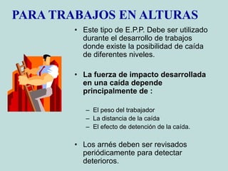PARA TRABAJOS EN ALTURAS
• Este tipo de E.P.P. Debe ser utilizado
durante el desarrollo de trabajos
donde existe la posibilidad de caída
de diferentes niveles.
• La fuerza de impacto desarrollada
en una caída depende
principalmente de :
– El peso del trabajador
– La distancia de la caída
– El efecto de detención de la caída.
• Los arnés deben ser revisados
periódicamente para detectar
deterioros.
 