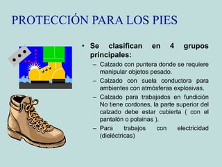 PROTECCIÓN PARA LOS PIES
• Se clasifican en 4 grupos
principales:
– Calzado con puntera donde se requiere
manipular objetos pesado.
– Calzado con suela conductora para
ambientes con atmósferas explosivas.
– Calzado para trabajados en fundición
No tiene cordones, la parte superior del
calzado debe estar cubierta ( con el
pantalón o polainas ).
– Para trabajos con electricidad
(dieléctricas)
 