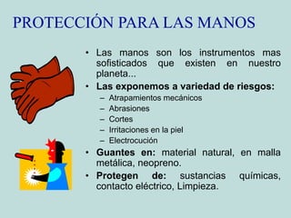PROTECCIÓN PARA LAS MANOS
• Las manos son los instrumentos mas
sofisticados que existen en nuestro
planeta...
• Las exponemos a variedad de riesgos:
– Atrapamientos mecánicos
– Abrasiones
– Cortes
– Irritaciones en la piel
– Electrocución
• Guantes en: material natural, en malla
metálica, neopreno.
• Protegen de: sustancias químicas,
contacto eléctrico, Limpieza.
 