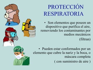 PROTECCIÓN
RESPIRATORIA
• Son elementos que poseen un
dispositivo que purifica el aire,
removiendo los contaminantes por
medios mecánicos
(filtran)
• Pueden estar conformados por un
elemento que cubre la nariz y la boca, o
máscara completa
( con suministro de aire )
 