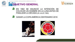 FACULTAD DE INGENIERÍA // ESPECIALIZACIÓN EN GERENCIA DE PROYECTOS
• EN 1962 SE ANUNCIÓ LA INTENCIÓN DE
COLOCAR UN HOMBRE EN LA LUNA ANTES DE
FINALIZAR LA DÉCADA (20 JULIO 1969)
• GANAR LA COPA AMÉRICA CENTENARIO 2016
a
a
OBJETIVO GENERAL
 