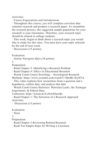Activities
· Course Expectations and Introductions
· Throughout this course, you will complete activities that
simulate research and produce a research paper. To streamline
the research process, the suggested sample population for your
research is your classmates. Therefore, your research topic
should be related to college students.
· This week, begin to think about a research topic you would
like to study for this class. You must have your topic selected
by the end of next week.
· Discussions (15 points)
Evaluation
· Genius Navigator Quiz (10 points)
2
Preparation
· Read Chapter 3: Identifying a Research Problem
· Read Chapter 4: Ethics in Educational Research
· Watch Crash Course Sociology – Sociological Research
Methods: https://www.youtube.com/watch?v=QwhK-iEyXYA
· This video explains how researchers form a question and a
hypothesis, collect data, and analyze that data
· Watch Crash Course Statistics: Henrietta Lacks, the Tuskegee
Experiment, & Ethical Data
Collection: https://youtu.be/CzNANZnoiRs
· Read Chapter 1: The Selection of a Research Approach
Activities
· Discussion (15 points)
Evaluation
· None
3
Preparation
· Read Chapter 5 Reviewing Related Research
· Read Ten Simple Steps for Writing a Literature
 