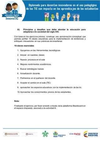 iii) Principios y desafíos que debe abordar la educación para
adaptarse a la sociedad del siglo XXI.
Con base en los ejercicios previos, construya una aproximación conceptual que
permita perfilar 10 claves educativas para la implementación de tendencias y
enfoques innovadores en sus prácticas de enseñanza:
10 claves esenciales
1. Apoyarnos en las Herramientas tecnológicas
2. Innovar en nuestras clases
3. Nuevos procesos en el aula
4. Mejores rendimientos académicos.
5. Buscar estrategias nuevas
6. Actualización docente.
7. Pertinencia en el quehacer del docente.
8. Aceptar el cambio en el aula (TIC)
9. aprovechar los espacios educativos con la implementación de las tic.
10.Aprovechar los conocimientos previos de los estudiantes.
Nota:
Finalizado el ejercicio, por favor enviarlo a través de la plataforma Blackboard en
el espacio dispuesto, asociado a la actividad 8.
 