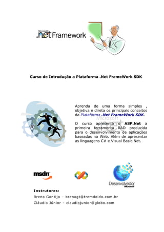 Curso de Introdução a Plataforma .Net FrameWork SDK




                     Aprenda de uma forma simples ,
                     objetiva e direta os principais conceitos
                     da Plataforma .Net FrameWork SDK.

                     O curso apresenta o ASP.Net a
                     primeira ferramenta RAD produzida
                     para o desenvolvimento de aplicações
                     baseadas na Web. Além de apresentar
                     as linguagens C# e Visual Basic.Net.




 Instrutores:
 Breno Gontijo – brenogt@tremdoido.com.br
 Cláudio Júnior – claudiojunior@globo.com
 