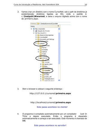 Curso de Introdução a Plataforma .Net FrameWork SDK                            10



    2.   Vamos criar um diretório com o nome CursoNet, sob o path de diretórios já
         existentes(são diretórios ligadas ao IIS), onde o padrão é:
         c:InetpubWwwroot, e salve o arquivo digitado acima com o nome
         de: primeiro.aspx.




    3.    Abrir o browser e colocar o seguinte endereço :

                  http://127.0.0.1/cursonet/primeiro.aspx

                                         ou

                   http://localhost/cursonet/primeiro.aspx

                          Este passo acontece no cliente!


    4.    O programa é compilado automaticamente por um compilador     Just In
          Time e depois executado. Então o programa é disparado
          automaticamente e começa a ser executado. Este momento é chamado de
          init.

                       Este passo acontece no servidor!
 