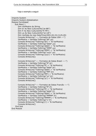 Curso de Introdução a Plataforma .Net FrameWork SDK            72


      Veja o exemplo a seguir:


Imports System
Imports System.Globalization
Module FormDataC
   Sub Main( )
      Dim VarMostra As String
      Dim br As New CultureInfo("pt-BR")
      Dim fr As New CultureInfo("fr-FR")
      Dim us As New CultureInfo("en-US")
      Dim VarData As new DateTime(2001,02,19,13,25,20)
      Console.WriteLine("---- Formatos de Datas USA ---")
      VarMostra = VarData.ToString("dd",us)
      Console.WriteLine("ToString('dd') = "& VarMostra)
      VarMostra = VarData.ToString("dddd",us)
      Console.WriteLine("ToString('dddd') = "& VarMostra)
      VarMostra = VarData.ToString("MMM",us)
      Console.WriteLine("ToString('MMM') = "& VarMostra)
      VarMostra = VarData.ToString("yyyy",us)
      Console.WriteLine("ToString('yyyy') = "& VarMostra)
      Console.WriteLine()

      Console.WriteLine("---- Formatos de Datas Brasil ----")
      VarMostra = VarData.ToString("M",br)
      Console.WriteLine("ToString('M') = "& VarMostra)
      VarMostra = VarData.ToString("dddd",br)
      Console.WriteLine("ToString('dddd') = "& VarMostra)
      VarMostra = VarData.ToString("MM",br)
      Console.WriteLine("ToString('MM') = "& VarMostra)
      VarMostra = VarData.ToString("yy",br)
      Console.WriteLine("ToString('yy') = "& VarMostra)
      Console.WriteLine()

      Console.WriteLine("---- Formatos de Datas Francês ----")
      VarMostra = VarData.ToString("M",fr)
      Console.WriteLine("ToString('M') = "& VarMostra)
      VarMostra = VarData.ToString("dddd",fr)
      Console.WriteLine("ToString('dddd') = "& VarMostra)
      VarMostra = VarData.ToString("MMMM",fr)
      Console.WriteLine("ToString('MMMM') = "& VarMostra)
      VarMostra = VarData.ToString("y",fr)
      Console.WriteLine("ToString('y') = "& VarMostra)
      Console.WriteLine()
    End Sub
End Module
 