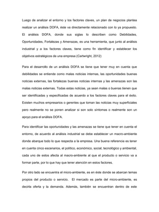 Luego de analizar el entorno y los factores claves, un plan de negocios plantea
realizar un análisis DOFA, éste va directamente relacionado con lo ya propuesto.
El análisis DOFA, donde sus siglas lo describen como Debilidades,
Oportunidades, Fortalezas y Amenazas, es una herramienta, que junto al análisis
industrial y a los factores claves, tiene como fin identificar y establecer los
objetivos estratégicos de una empresa (Cartwright, 2012)
Para el desarrollo de un análisis DOFA se tiene que tener muy en cuenta que
debilidades se entiende como malas noticias internas, las oportunidades buenas
noticias externas, las fortalezas buenas noticias internas y las amenazas son las
malas noticias externas. Todas estas noticias, ya sean malas o buenas tienen que
ser identificadas y especificadas de acuerdo a los factores claves para el éxito.
Existen muchos empresarios o gerentes que toman las noticias muy superficiales
pero realmente no se ponen analizar si son solo síntomas o realmente son un
apoyo para el análisis DOFA.
Para identificar las oportunidades y las amenazas se tiene que tener en cuenta el
entorno, de acuerdo al análisis industrial se debe establecer un macro-ambiente
donde abarque todo lo que respecta a la empresa. Una buena referencia es tener
en cuenta cinco escenarios, el político, económico, social, tecnológico y ambiental,
cada uno de estos afecta al macro-ambiente al que el producto o servicio va a
formar parte, por lo que hay que tener atención en estos factores.
Por otro lado se encuentra el micro-ambiente, es en éste donde se abarcan temas
propios del producto o servicio. El mercado es parte del micro-ambiente, es
decirla oferta y la demanda. Además, también se encuentran dentro de este
 