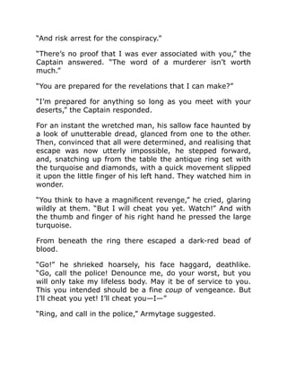 “And risk arrest for the conspiracy.”
“There’s no proof that I was ever associated with you,” the
Captain answered. “The word of a murderer isn’t worth
much.”
“You are prepared for the revelations that I can make?”
“I’m prepared for anything so long as you meet with your
deserts,” the Captain responded.
For an instant the wretched man, his sallow face haunted by
a look of unutterable dread, glanced from one to the other.
Then, convinced that all were determined, and realising that
escape was now utterly impossible, he stepped forward,
and, snatching up from the table the antique ring set with
the turquoise and diamonds, with a quick movement slipped
it upon the little finger of his left hand. They watched him in
wonder.
“You think to have a magnificent revenge,” he cried, glaring
wildly at them. “But I will cheat you yet. Watch!” And with
the thumb and finger of his right hand he pressed the large
turquoise.
From beneath the ring there escaped a dark-red bead of
blood.
“Go!” he shrieked hoarsely, his face haggard, deathlike.
“Go, call the police! Denounce me, do your worst, but you
will only take my lifeless body. May it be of service to you.
This you intended should be a fine coup of vengeance. But
I’ll cheat you yet! I’ll cheat you—I—”
“Ring, and call in the police,” Armytage suggested.
 