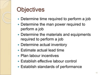 Objectives
 Determine time required to perform a job
 Determine the man power required to
perform a job
 Determine the materials and equipments
required to perform a job
 Determine actual inventory
 Estimate actual lead time
 Plan labour incentives
 Establish effective labour control
 Establish standards of performance
43
 