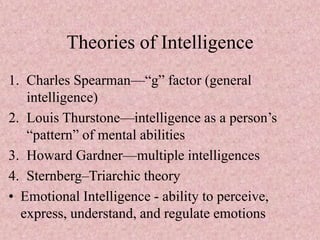 Theories of Intelligence
1. Charles Spearman—“g” factor (general
intelligence)
2. Louis Thurstone—intelligence as a person’s
“pattern” of mental abilities
3. Howard Gardner—multiple intelligences
4. Sternberg–Triarchic theory
• Emotional Intelligence - ability to perceive,
express, understand, and regulate emotions
 