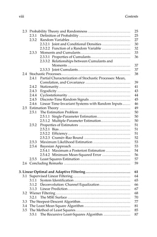viii Contents
2.3 Probability Theory and Randomness ................................. 25
2.3.1 Definition of Probability ........................................ 25
2.3.2 Random Variables ............................................... 27
2.3.2.1 Joint and Conditional Densities ...................... 30
2.3.2.2 Function of a Random Variable ...................... 32
2.3.3 Moments and Cumulants....................................... 33
2.3.3.1 Properties of Cumulants............................... 36
2.3.3.2 Relationships between Cumulants and
Moments ................................................. 37
2.3.3.3 Joint Cumulants......................................... 37
2.4 Stochastic Processes...................................................... 38
2.4.1 Partial Characterization of Stochastic Processes: Mean,
Correlation, and Covariance ................................... 39
2.4.2 Stationarity........................................................ 41
2.4.3 Ergodicity ......................................................... 43
2.4.4 Cyclostationarity ................................................. 44
2.4.5 Discrete-Time Random Signals ................................ 45
2.4.6 Linear Time-Invariant Systems with Random Inputs ...... 46
2.5 Estimation Theory ....................................................... 49
2.5.1 The Estimation Problem ........................................ 50
2.5.1.1 Single-Parameter Estimation.......................... 50
2.5.1.2 Multiple-Parameter Estimation....................... 50
2.5.2 Properties of Estimators ........................................ 51
2.5.2.1 Bias........................................................ 51
2.5.2.2 Efficiency................................................. 51
2.5.2.3 Cramér–Rao Bound .................................... 52
2.5.3 Maximum Likelihood Estimation ............................. 53
2.5.4 Bayesian Approach .............................................. 53
2.5.4.1 Maximum a Posteriori Estimation ................... 54
2.5.4.2 Minimum Mean-Squared Error ...................... 56
2.5.5 Least Squares Estimation ....................................... 57
2.6 Concluding Remarks .................................................... 59
3. Linear Optimal and Adaptive Filtering ................................... 61
3.1 Supervised Linear Filtering............................................. 64
3.1.1 System Identification ............................................ 65
3.1.2 Deconvolution: Channel Equalization ........................ 66
3.1.3 Linear Prediction................................................. 67
3.2 Wiener Filtering .......................................................... 68
3.2.1 The MSE Surface ................................................. 70
3.3 The Steepest-Descent Algorithm....................................... 77
3.4 The Least Mean Square Algorithm .................................... 81
3.5 The Method of Least Squares........................................... 85
3.5.1 The Recursive Least-Squares Algorithm ..................... 87
© 2011 by Taylor & Francis Group, LLC
 