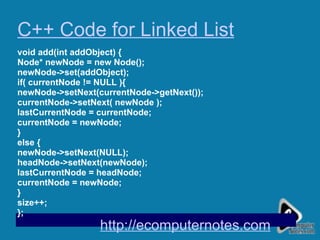 C++ Code for Linked List void add(int addObject) { Node* newNode = new Node(); newNode->set(addObject); if( currentNode != NULL ){ newNode->setNext(currentNode->getNext()); currentNode->setNext( newNode ); lastCurrentNode = currentNode; currentNode = newNode; } else { newNode->setNext(NULL); headNode->setNext(newNode); lastCurrentNode = headNode; currentNode = newNode; } size++; };  http://ecomputernotes.com 