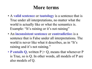 More terms
• A valid sentence or tautology is a sentence that is
True under all interpretations, no matter what the
world is actually like or what the semantics is.
Example: “It’s raining or it’s not raining”
• An inconsistent sentence or contradiction is a
sentence that is False under all interpretations. The
world is never like what it describes, as in “It’s
raining and it’s not raining.”
• P entails Q, written P |= Q, means that whenever P
is True, so is Q. In other words, all models of P are
also models of Q.
 