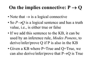 On the implies connective: P  Q
• Note that  is a logical connective
• So PQ is a logical sentence and has a truth
value, i.e., is either true or false
• If we add this sentence to the KB, it can be
used by an inference rule, Modes Ponens, to
derive/infer/prove Q if P is also in the KB
• Given a KB where P=True and Q=True, we
can also derive/infer/prove that PQ is True
 