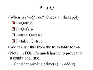 P  Q
• When is PQ true? Check all that apply
 P=Q=true
 P=Q=false
 P=true, Q=false
 P=false, Q=true
• We can get this from the truth table for 
• Note: in FOL it’s much harder to prove that
a conditional true.
–Consider proving prime(x)  odd(x)
✔
✔
✔
 