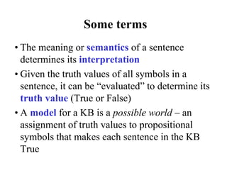 Some terms
• The meaning or semantics of a sentence
determines its interpretation
• Given the truth values of all symbols in a
sentence, it can be “evaluated” to determine its
truth value (True or False)
• A model for a KB is a possible world – an
assignment of truth values to propositional
symbols that makes each sentence in the KB
True
 