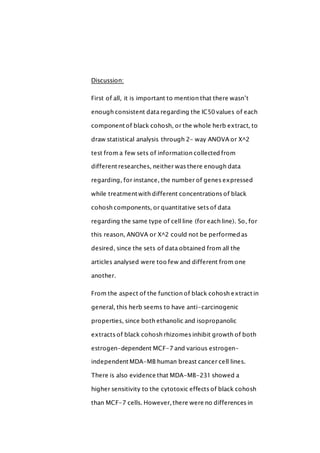 Discussion:
First of all, it is important to mention that there wasn’t
enough consistent data regarding the IC50 values of each
component of black cohosh, or the whole herb extract, to
draw statistical analysis through 2- way ANOVA or X^2
test from a few sets of information collected from
different researches, neither was there enough data
regarding, for instance, the number of genes expressed
while treatment with different concentrations of black
cohosh components, or quantitative sets of data
regarding the same type of cell line (for each line). So, for
this reason, ANOVA or X^2 could not be performed as
desired, since the sets of data obtained from all the
articles analysed were too few and different from one
another.
From the aspect of the function of black cohosh extract in
general, this herb seems to have anti-carcinogenic
properties, since both ethanolic and isopropanolic
extracts of black cohosh rhizomes inhibit growth of both
estrogen-dependent MCF-7 and various estrogen-
independent MDA-MB human breast cancer cell lines.
There is also evidence that MDA-MB-231 showed a
higher sensitivity to the cytotoxic effects of black cohosh
than MCF-7 cells. However, there were no differences in
 