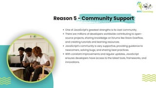 One of JavaScript’s greatest strengths is its vast community.
There are millions of developers worldwide contributing to open-
source projects, sharing knowledge on forums like Stack Overflow,
and creating tutorials and learning resources.
JavaScript’s community is very supportive, providing guidance to
newcomers, solving bugs, and sharing best practices.
With constant improvements and regular updates, JavaScript
ensures developers have access to the latest tools, frameworks, and
innovations.
Reason 5 - Community Support
 