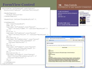 FormView Control <asp:FormView ID=&quot;frmvBooks&quot; runat=&quot;server&quot;  DataSourceID=&quot;dsBooks&quot;  CssClass=&quot;entireForm&quot;>   <HeaderTemplate> <h2>Book Details</h2> </HeaderTemplate>   <HeaderStyle CssClass=&quot;singleBookTitle&quot; />   <ItemTemplate> <div class=&quot;singleBook&quot;> ISBN: <br /> <asp:Label ID=&quot;labIsbn&quot; runat=&quot;server&quot; Text='<%# Eval(&quot;ISBN&quot;) %>' CssClass=&quot;dataValues&quot; /> <br /> Title:<br /> <asp:Label ID=&quot;labTitle&quot; runat=&quot;server&quot; Text='<%# Eval(&quot;Title&quot;) %>' CssClass=&quot;dataValues&quot; /> <br /> Publisher:<br /> <asp:Label ID=&quot;labPublisher&quot; runat=&quot;server&quot; Text='<%# Eval(&quot;PublisherName&quot;) %>'  CssClass=&quot;dataValues&quot; /> <br /> Year:<br /> <asp:Label ID=&quot;labDesc&quot; runat=&quot;server&quot; Text='<%# Eval(&quot;YearPublished&quot;) %>'  CssClass=&quot;dataValues&quot; /> <br /> Description:<br /> <asp:Label ID=&quot;Label1&quot; runat=&quot;server&quot; Text='<%# Eval(&quot;BriefDescription&quot;) %>' CssClass=&quot;dataValues&quot; /> <br />  </div> </ItemTemplate> </asp:FormView> 