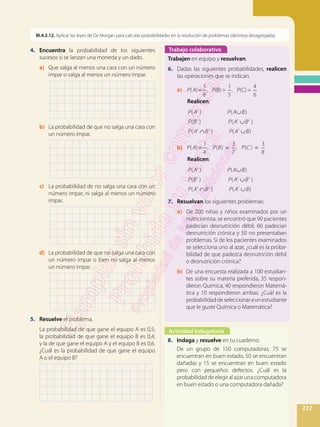 237
M.4.3.12. Aplicar las leyes de De Morgan para calcular probabilidades en la resolución de problemas (destreza desagregada).
4.	 Encuentra la probabilidad de los siguientes
sucesos si se lanzan una moneda y un dado.
a)	 Que salga al menos una cara con un número
impar o salga al menos un número impar.
		
b)	 La probabilidad de que no salga una cara con
un número impar.
		
c)	 La probabilidad de no salga una cara con un
número impar, ni salga al menos un número
impar.
		
d)	 La probabilidad de que no salga una cara con
un número impar o bien no salga al menos
un número impar.
		
5.	 Resuelve el problema.
	La probabilidad de que gane el equipo A es 0,5;
la probabilidad de que gane el equipo B es 0,4;
y la de que gane el equipo A y el equipo B es 0,6.
¿Cuál es la probabilidad de que gane el equipo
A o el equipo B?
	
Trabajo colaborativo
Actividad indagatoria
Trabajen en equipo y resuelvan.
6. 	 Dadas las siguientes probabilidades, realicen
las operaciones que se indican.
a)	 =P A( )
5
8
, P(B) =
1
5
, P(C) =
4
6
		 Realicen:
		
∪
∪
∩ ∪
P A P A B
P B P A B
P A B P A B
( ) ( )
( ) ( )
( ) ( )
c
c c c
c c c
b)	 = = =P A P B P C( )
1
4
, ( )
3
7
, ( )
3
8
		 Realicen:
		
∪
∪
∩ ∪
P A P A B
P B P A B
P A B P A B
( ) ( )
( ) ( )
( ) ( )
c
c c c
c c c
7.	 Resuelvan los siguientes problemas:
a)	 De 200 niñas y niños examinados por un
nutricionista, se encontró que 90 pacientes
padecían desnutrición débil, 60 padecían
desnutrición crónica y 50 no presentaban
problemas. Si de los pacientes examinados
se selecciona uno al azar, ¿cuál es la proba-
bilidad de que padezca desnutrición débil
o desnutrición crónica?
b)	 De una encuesta realizada a 100 estudian-
tes sobre su materia preferida, 35 respon-
dieron Química, 40 respondieron Matemá-
tica y 10 respondieron ambas. ¿Cuál es la
probabilidaddeseleccionaraunestudiante
que le guste Química o Matemática?
8.	 Indaga y resuelve en tu cuaderno.
	De un grupo de 150 computadoras, 75 se
encuentran en buen estado, 50 se encuentran
dañadas y 15 se encuentran en buen estado
pero con pequeños defectos. ¿Cuál es la
probabilidad de elegir al azar una computadora
en buen estado o una computadora dañada?
 