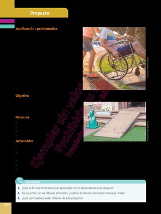 Proyecto
240
Evaluación
1.	 ¿Qué es lo más importante que aprendiste con el desarrollo de este proyecto?
2.	 De acuerdo con los cálculos anteriores, ¿cuál fue el cálculo más importante qué hiciste?
3.	 ¿Qué conclusión puedes obtener de este proyecto?
Justificación / problemática
En los últimos años, Ecuador ha avanzado signi-
ficativamente en la inclusión educativa de personas con
discapacidad, siendo ahora 15 158 estudiantes con
discapacidad que asisten a escuelas regulares, en
comparación a las 9 326 en 2007. A pesar de esto, aún
falta mucho por hacer para lograr una convivencia
inclusiva entre niños y niñas en las escuelas. Los
pequeños con algún tipo de diversidad funcional
deben afrontar algunos obstáculos en la movilidad,
el acceso a las instalaciones y a las baterías sanitarias.
Por tal motivo, muchos colegios han modificado
sus infraestructuras para hacerlas más inclusivas,
construyendo, por ejemplo, rampas de acceso.
Texto adaptado de:
http://www.elcomercio.com/tendencias/inclusion-educativa-es-
cuelas-regulares-avanza-discapacidad-discapacidades.html.
Objetivo
Reflexionar sobre la importancia de la inclusión
educativa de personas con discapacidad o diversidad
funcional, e investigar las normas que debe tener una
infraestructura para ayudar a que esto se dé.
Recursos
•	 Grupo de trabajo
•	 Libros, Internet
•	 Metro o flexómetro
•	 Cuaderno
Actividades
Shutterstock,(2020).421163092Shutterstock,(2020).460237735
•	 Organicen equipos.
•	 Busquen en su colegio las rampas de acceso para personas con discapacidad. En caso de no haber,
búsquenlas en ciertos sitios de la ciudad.
•	 Tomen las medidas de los lados del triángulo rectángulo que forma una rampa. Anótenlas en su cuaderno.
•	 Utilizando las razones trigonométricas, encuentren el ángulo de elevación de la rampa.
•	 Investiguen si este ángulo es acorde con las normas de construcción de rampas para personas con
discapacidad.
Rampas de acceso para personas con discapacidad
 