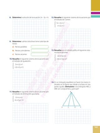 163
8.	 Determina la solución de la ecuación 2x – 3y = 6:
9.	 Determina cuántas soluciones tiene cada tipo de
rectas:
a)	 Rectas paralelas
b)	 Rectas coincidentes
c)	 Rectas secantes
10.	Resuelve el siguiente sistema de ecuaciones por
el método de igualación:.
	
5x +2y =1
−3x +3y = 5
⎧
⎨
⎪
⎩⎪
11.	Resuelve el siguiente sistema de ecuaciones por
el método de eliminación gaussiana:
	
2x + y = 6
4x +3y =14
⎧
⎨
⎪
⎩⎪
12.	Resuelve el siguiente sistema de ecuaciones por
el método de Cramer:
	
5x −2y = 2
 x +2y = 2
⎧
⎨
⎪
⎩⎪
13.	Resuelve por el método gráfico el siguiente siste-
ma de ecuaciones:
	
2x +3y = 2
−6x +12y =1
⎧
⎨
⎪
⎩⎪
14.	En un triángulo equilátero se hacen los trazos in-
dicados en la figura que divide a la base en tres
partes iguales. Demuestra si los triángulos ABC y
DBE son congruentes y ¿por qué?
B
A C D E
 