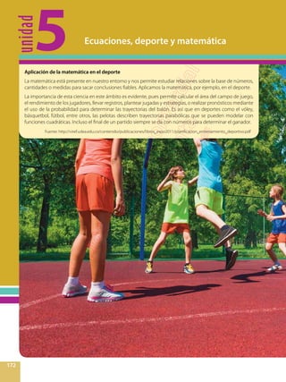 unidad
5
172
Ecuaciones, deporte y matemática
Aplicación de la matemática en el deporte
La matemática está presente en nuestro entorno y nos permite estudiar relaciones sobre la base de números,
cantidades o medidas para sacar conclusiones fiables. Aplicamos la matemática, por ejemplo, en el deporte.
La importancia de esta ciencia en este ámbito es evidente, pues permite calcular el área del campo de juego,
el rendimiento de los jugadores, llevar registros, plantear jugadas y estrategias, o realizar pronósticos mediante
el uso de la probabilidad para determinar las trayectorias del balón. Es así que en deportes como el vóley,
básquetbol, fútbol, entre otros, las pelotas describen trayectorias parabólicas que se pueden modelar con
funciones cuadráticas. Incluso el final de un partido siempre se da con números para determinar el ganador.
Fuente: http://viref.udea.edu.co/contenido/publicaciones/libros_expo2011/planificacion_entrenamiento_deportivo.pdf
 