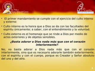 4

 El primer mandamiento se cumple con el ejercicio del culto interno
y externo:

Culto interno es la honra que a Dios se da con las facultades del
espíritu únicamente; a saber, con el entendimiento y la voluntad.

Culto externo es el homenaje que se rinde a Dios por medio de
actos exteriores y de objetos sensibles.
¿Basta adorar a Dios nada más que con el corazón
interiormente?-
No; no basta adorar a Dios nada más que con el corazón
interiormente, sino que es necesario adorarle también exteriormente,
con el espíritu y con el cuerpo, porque es Creador y Señor absoluto
del uno y del otro.
 