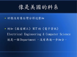 像是美國的科系
● 好像沒有像台灣分得這麼細
● 例如《麻省理工》 MIT 的《電子資訊》
Electrical Engineering & Computer Science
就是一個 Department ，沒有再進一步細分。
 