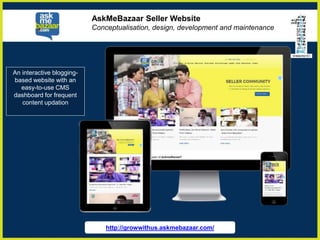 http://growwithus.askmebazaar.com/
AskMeBazaar Seller Website
Conceptualisation, design, development and maintenance
An interactive blogging-
based website with an
easy-to-use CMS
dashboard for frequent
content updation
 