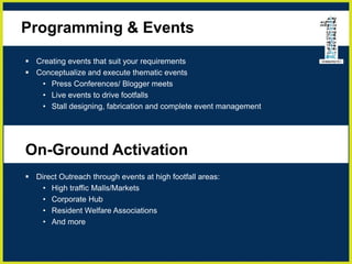 Programming & Events
 Creating events that suit your requirements
 Conceptualize and execute thematic events
• Press Conferences/ Blogger meets
• Live events to drive footfalls
• Stall designing, fabrication and complete event management
On-Ground Activation
 Direct Outreach through events at high footfall areas:
• High traffic Malls/Markets
• Corporate Hub
• Resident Welfare Associations
• And more
 